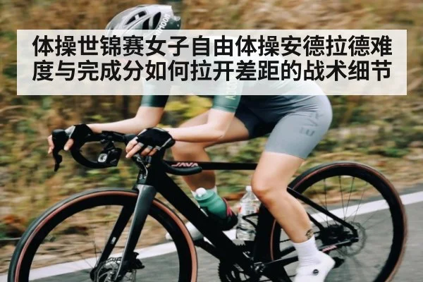 体操世锦赛女子自由体操安德拉德难度与完成分如何拉开差距的战术细节