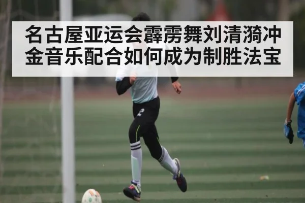 名古屋亚运会霹雳舞刘清漪冲金音乐配合如何成为制胜法宝