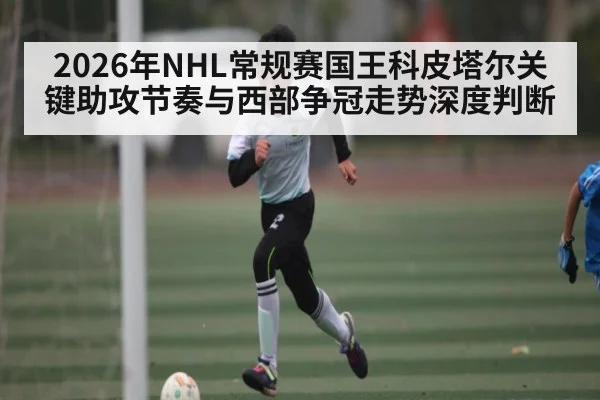 2026年NHL常规赛国王科皮塔尔关键助攻节奏与西部争冠走势深度判断