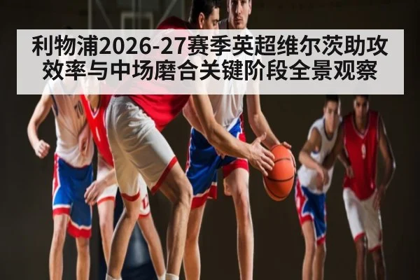 利物浦2026-27赛季英超维尔茨助攻效率与中场磨合关键阶段全景观察