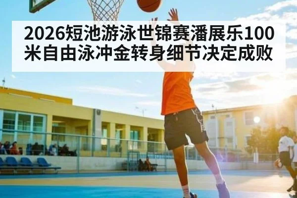 2026短池游泳世锦赛潘展乐100米自由泳冲金转身细节决定成败