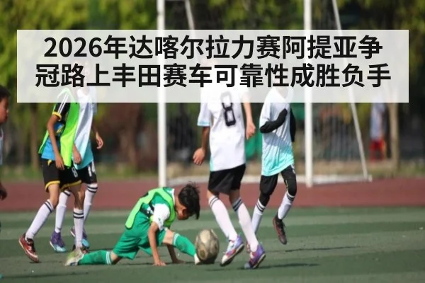 2026年达喀尔拉力赛阿提亚争冠路上丰田赛车可靠性成胜负手
